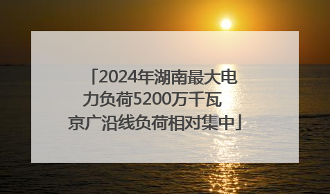 2024年湖南最大电力负荷5200万千瓦 京广沿线负荷相对集中