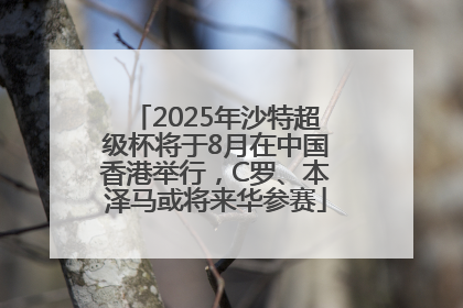 2025年沙特超级杯将于8月在中国香港举行，C罗、本泽马或将来华参赛