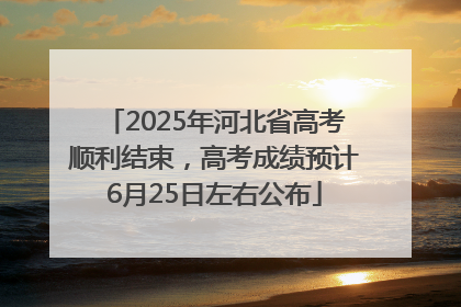 2025年河北省高考顺利结束，高考成绩预计6月25日左右公布