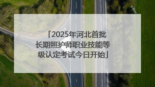 2025年河北首批长期照护师职业技能等级认定考试今日开始