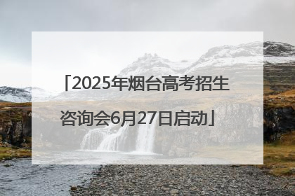 2025年烟台高考招生咨询会6月27日启动