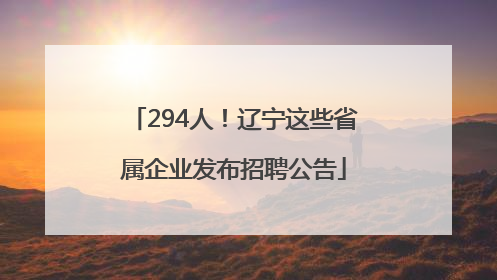 294人！辽宁这些省属企业发布招聘公告