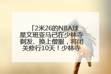 2米26的NBA球星文班亚马已在少林寺剃发、换上僧服，将闭关修行10天！少林寺回应：人在寺里