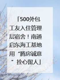 500外包工友入住管理层宿舍！南通启东海工基地用“腾房诚意”拴心留人