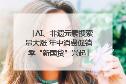 AI、非遗元素搜索量大涨 年中消费促销季“新国货”兴起